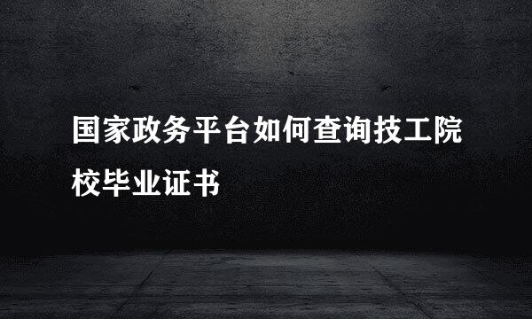 国家政务平台如何查询技工院校毕业证书