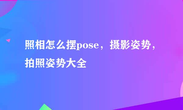 照相怎么摆pose，摄影姿势，拍照姿势大全