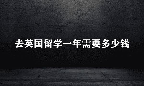 去英国留学一年需要多少钱