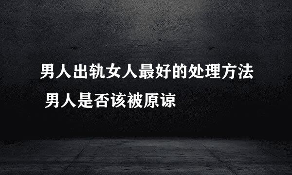 男人出轨女人最好的处理方法 男人是否该被原谅