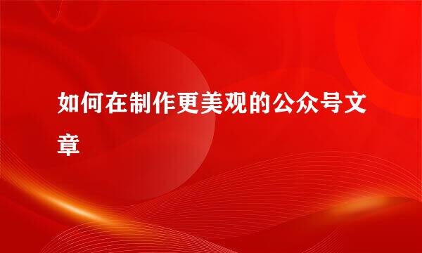 如何在制作更美观的公众号文章