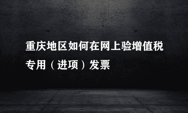 重庆地区如何在网上验增值税专用（进项）发票