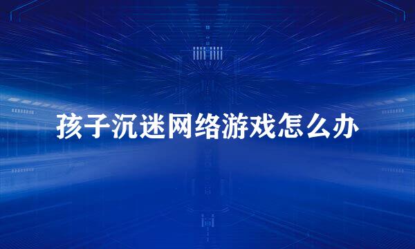 孩子沉迷网络游戏怎么办