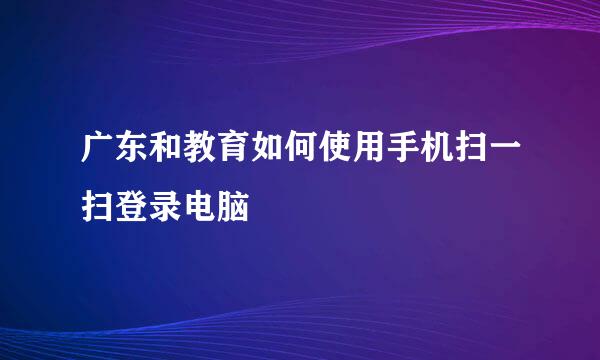 广东和教育如何使用手机扫一扫登录电脑