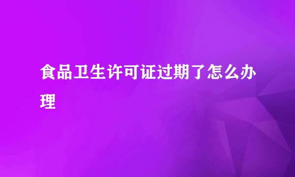 食品卫生许可证过期了怎么办理