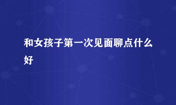 和女孩子第一次见面聊点什么好