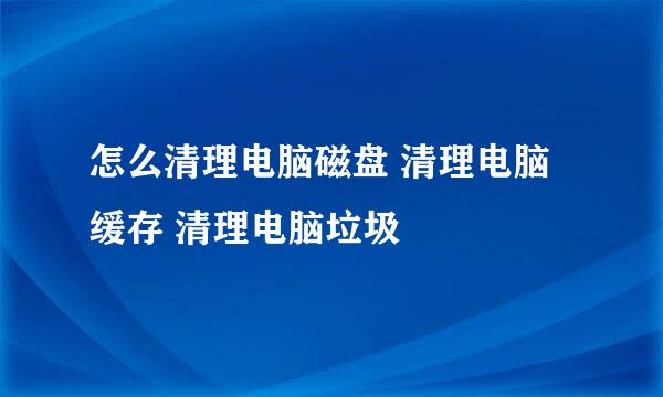怎么清理电脑磁盘 清理电脑缓存 清理电脑垃圾