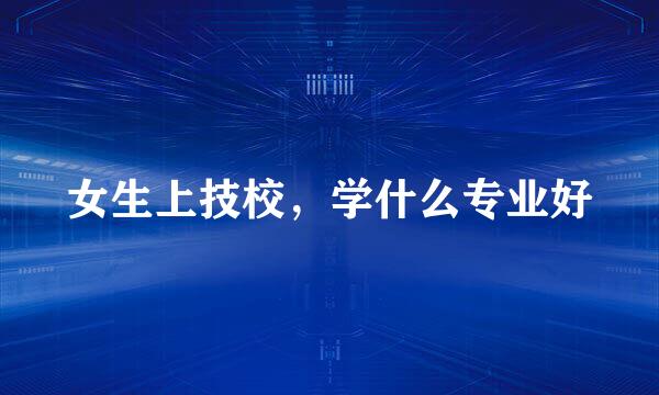 女生上技校，学什么专业好
