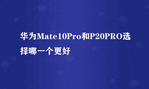 华为Mate10Pro和P20PRO选择哪一个更好