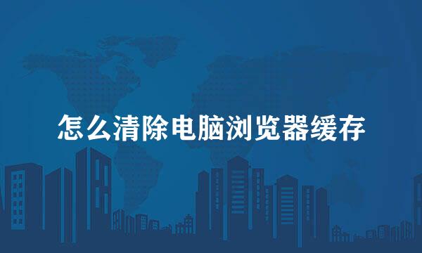 怎么清除电脑浏览器缓存