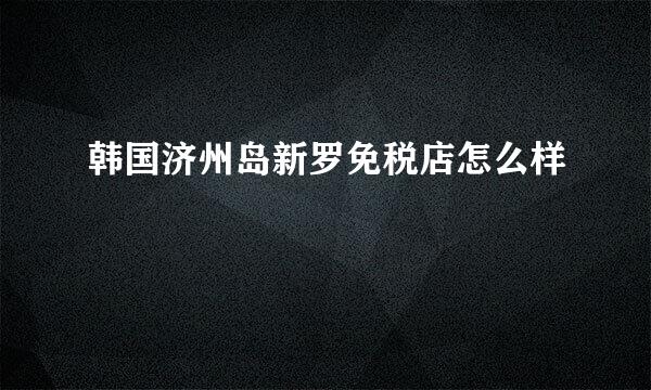 韩国济州岛新罗免税店怎么样