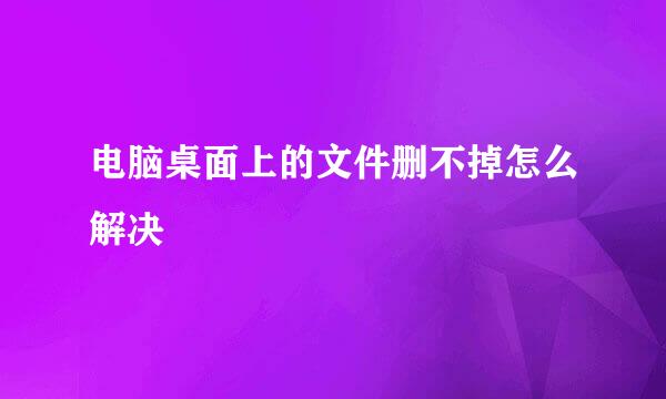 电脑桌面上的文件删不掉怎么解决