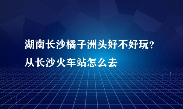 湖南长沙橘子洲头好不好玩？从长沙火车站怎么去