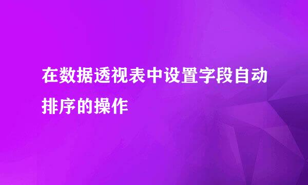 在数据透视表中设置字段自动排序的操作