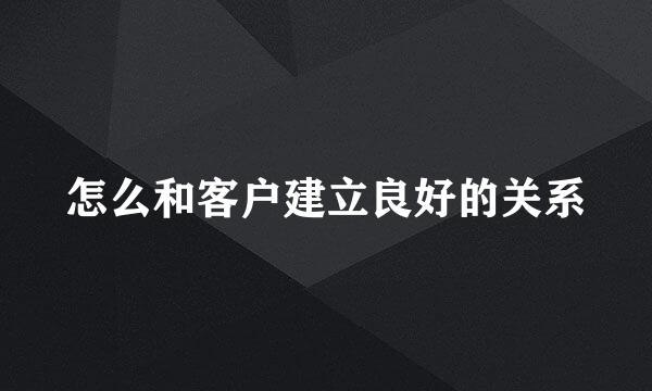 怎么和客户建立良好的关系