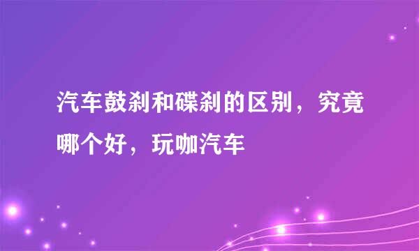 汽车鼓刹和碟刹的区别，究竟哪个好，玩咖汽车