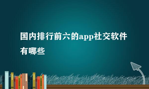 国内排行前六的app社交软件有哪些