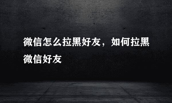 微信怎么拉黑好友，如何拉黑微信好友