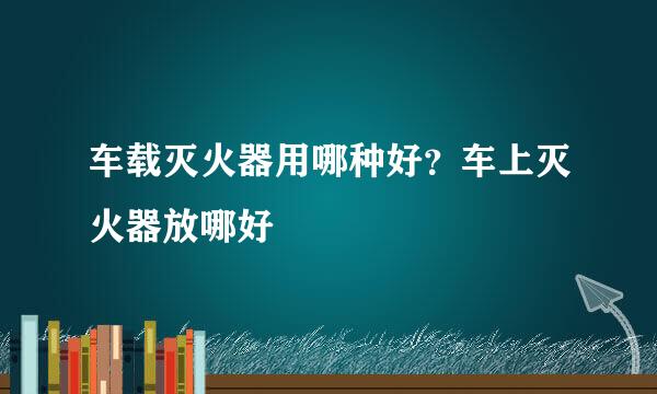 车载灭火器用哪种好？车上灭火器放哪好