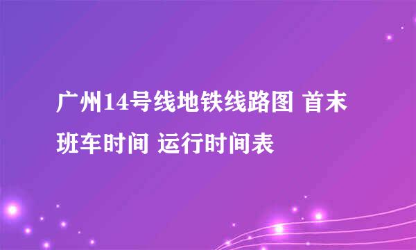 广州14号线地铁线路图 首末班车时间 运行时间表