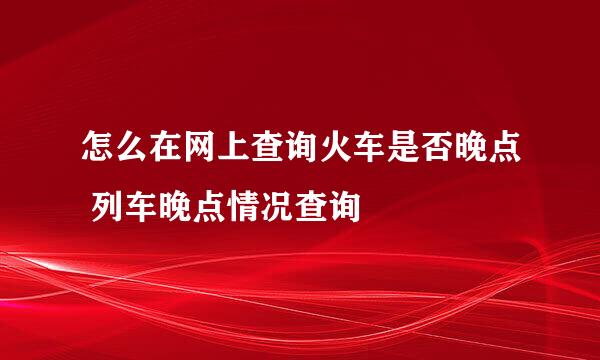 怎么在网上查询火车是否晚点 列车晚点情况查询