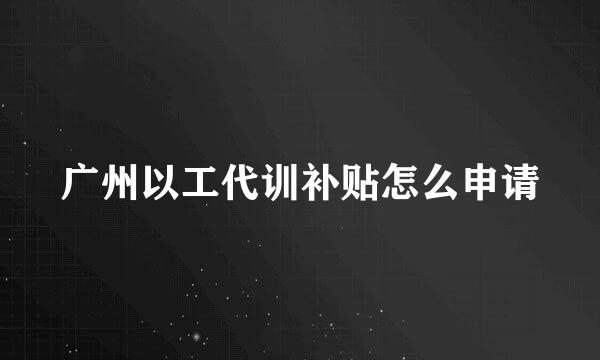 广州以工代训补贴怎么申请