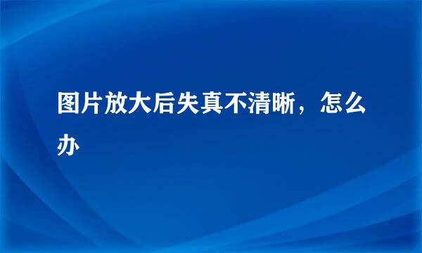 图片放大后失真不清晰，怎么办