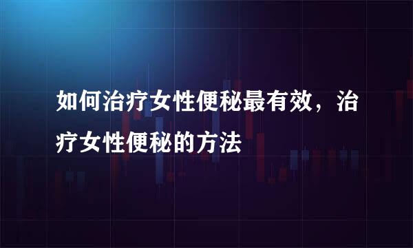 如何治疗女性便秘最有效，治疗女性便秘的方法