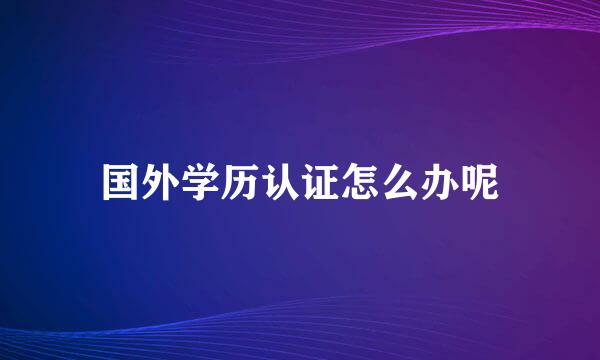 国外学历认证怎么办呢