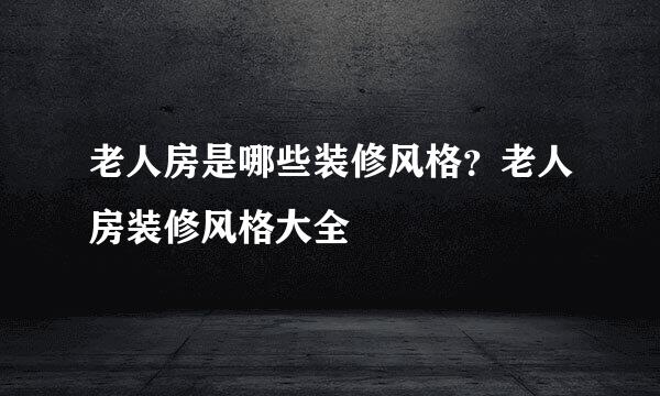 老人房是哪些装修风格？老人房装修风格大全