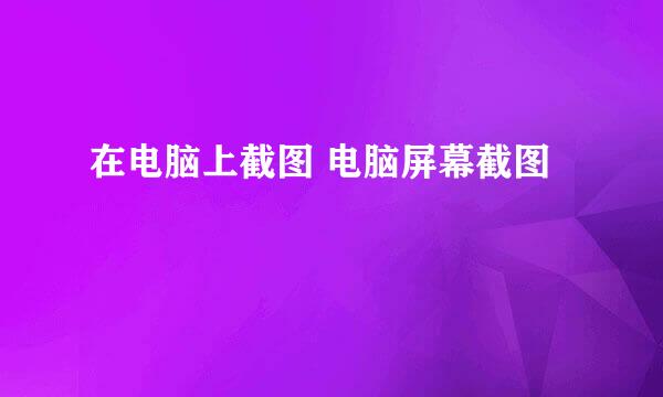 在电脑上截图 电脑屏幕截图