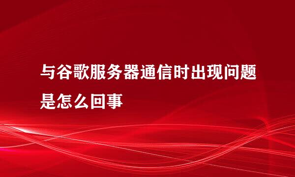 与谷歌服务器通信时出现问题是怎么回事