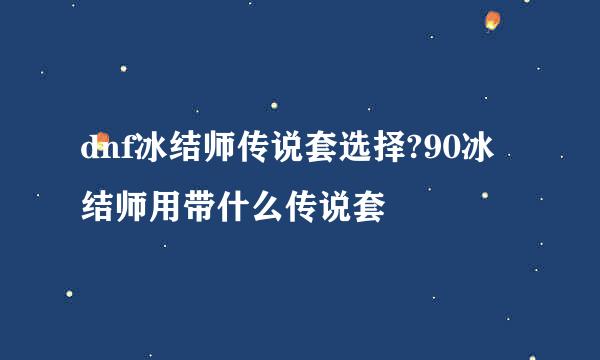 dnf冰结师传说套选择?90冰结师用带什么传说套