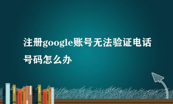 注册google账号无法验证电话号码怎么办