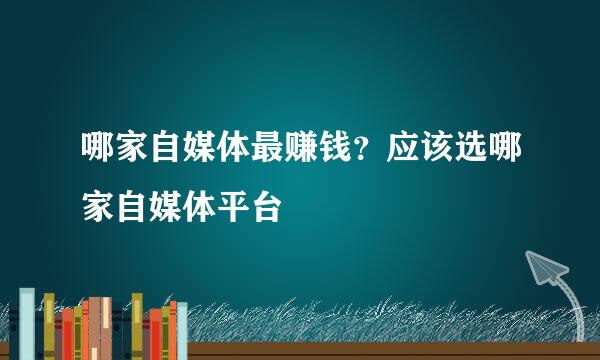 哪家自媒体最赚钱？应该选哪家自媒体平台