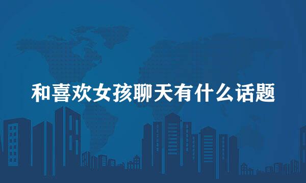 和喜欢女孩聊天有什么话题