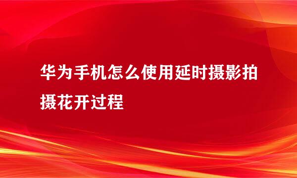 华为手机怎么使用延时摄影拍摄花开过程