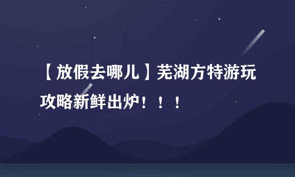 【放假去哪儿】芜湖方特游玩攻略新鲜出炉！！！