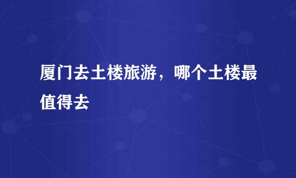 厦门去土楼旅游，哪个土楼最值得去