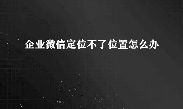 企业微信定位不了位置怎么办