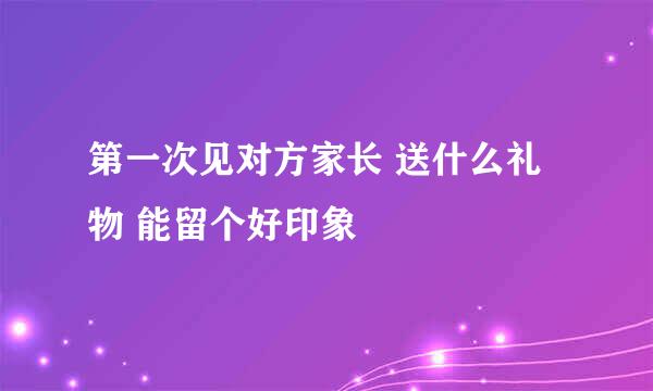 第一次见对方家长 送什么礼物 能留个好印象