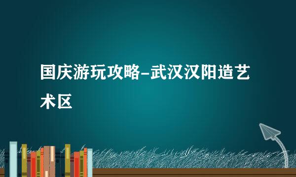 国庆游玩攻略-武汉汉阳造艺术区