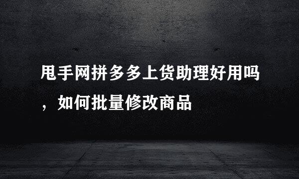 甩手网拼多多上货助理好用吗，如何批量修改商品