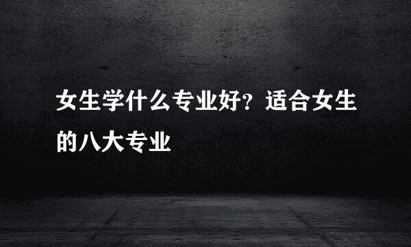 女生学什么专业好？适合女生的八大专业