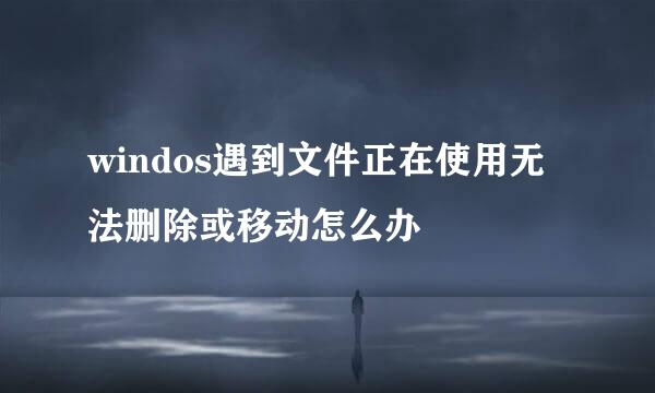 windos遇到文件正在使用无法删除或移动怎么办