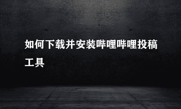 如何下载并安装哔哩哔哩投稿工具