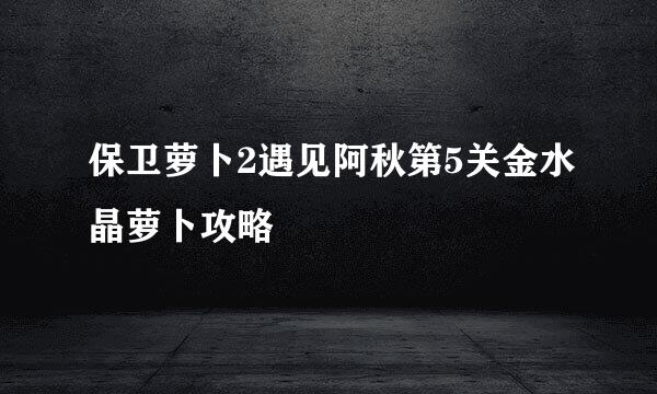 保卫萝卜2遇见阿秋第5关金水晶萝卜攻略