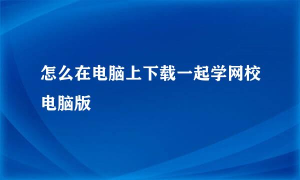 怎么在电脑上下载一起学网校电脑版