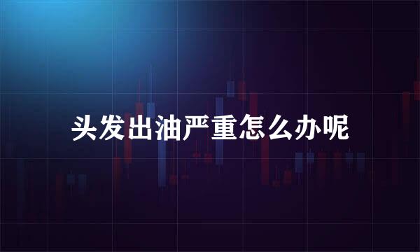 头发出油严重怎么办呢