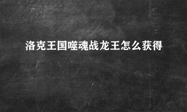 洛克王国噬魂战龙王怎么获得